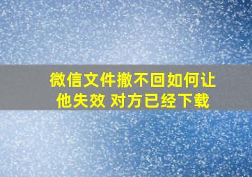 微信文件撤不回如何让他失效 对方已经下载